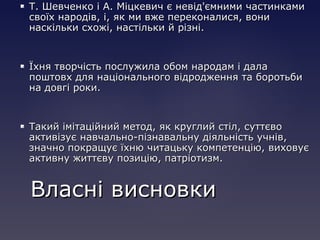  Т. Шевченко і А. Міцкевич є невід'ємними частинкамиТ. Шевченко і А. Міцкевич є невід'ємними частинками
своїх народів, і, як ми вже переконалися, вонисвоїх народів, і, як ми вже переконалися, вони
наскільки схожі, настільки й різні.наскільки схожі, настільки й різні.
 Їхня творчість послужила обом народам і далаЇхня творчість послужила обом народам і дала
поштовх для національного відродження та боротьбипоштовх для національного відродження та боротьби
на довгі роки.на довгі роки.
 Такий імітаційний метод, як круглий стіл, суттєвоТакий імітаційний метод, як круглий стіл, суттєво
активізує навчально-пізнавальну діяльність учнів,активізує навчально-пізнавальну діяльність учнів,
значно покращує їхню читацьку компетенцію, виховуєзначно покращує їхню читацьку компетенцію, виховує
активну життєву позицію, патріотизм.активну життєву позицію, патріотизм.
Власні висновкиВласні висновки
 