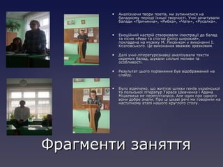  Аналізуючи твори поетів, ми зупинилися наАналізуючи твори поетів, ми зупинилися на
баладному періоді їхньої творчості. Учні зачитувалибаладному періоді їхньої творчості. Учні зачитували
балади «Причинна», «Рибка», «Чати», «Русалка».балади «Причинна», «Рибка», «Чати», «Русалка».
 Емоційний настрій створювали ілюстрації до баладЕмоційний настрій створювали ілюстрації до балад
та пісня «Реве та стогне Дніпр широкий»,та пісня «Реве та стогне Дніпр широкий»,
покладена на музику М. Лисенком у виконанні І.покладена на музику М. Лисенком у виконанні І.
Козловського. Це виконання вважаю зразковим.Козловського. Це виконання вважаю зразковим.
 Далі учні-літературознавці аналізували текстиДалі учні-літературознавці аналізували тексти
окремих балад, шукали спільні мотиви таокремих балад, шукали спільні мотиви та
особливості.особливості.
 Результат цього порівняння був відображений наРезультат цього порівняння був відображений на
слайді.слайді.
 Було відмічено, що життєві шляхи геніїв українськоїБуло відмічено, що життєві шляхи геніїв української
та польської літератур Тараса Шевченка і Адамата польської літератур Тараса Шевченка і Адама
Міцкевича не перепліталися. Але один про одногоМіцкевича не перепліталися. Але один про одного
вони добре знали. Про ці цікаві речі ми говорили навони добре знали. Про ці цікаві речі ми говорили на
наступному етапі нашого круглого столу.наступному етапі нашого круглого столу.
Фрагменти заняттяФрагменти заняття
 