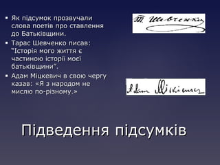  Як підсумок прозвучалиЯк підсумок прозвучали
слова поетів про ставленняслова поетів про ставлення
до Батьківщини.до Батьківщини.
 Тарас Шевченко писав:Тарас Шевченко писав:
“Історія мого життя є“Історія мого життя є
частиною історії моєїчастиною історії моєї
батьківщини”.батьківщини”.
 Адам Міцкевич в свою чергуАдам Міцкевич в свою чергу
казав: «Я з народом неказав: «Я з народом не
мислю по-різному.»мислю по-різному.»
Підведення підсумківПідведення підсумків
 