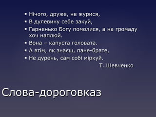  Нічого, друже, не журися,Нічого, друже, не журися,
 В дулевину себе закуй,В дулевину себе закуй,
 Гарненько Богу помолися, а на громадуГарненько Богу помолися, а на громаду
хоч наплюй.хоч наплюй.
 Вона – капуста головата.Вона – капуста головата.
 А втім, як знаєш, пане-брате,А втім, як знаєш, пане-брате,
 Не дурень, сам собі міркуй.Не дурень, сам собі міркуй.
Т. ШевченкоТ. Шевченко
Слова-дороговказСлова-дороговказ
 