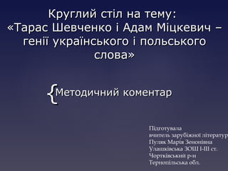 {{
Круглий стіл на тему:Круглий стіл на тему:
«Тарас Шевченко і Адам Міцкевич –«Тарас Шевченко і Адам Міцкевич –
генії українського і польськогогенії українського і польського
слова»слова»
Методичний коментарМетодичний коментар
Підготувала
вчитель зарубіжної літератур
Пуляк Марія Зенонівна
Улашківська ЗОШ І-ІІІ ст.
Чортківський р-н
Тернопільська обл.
 