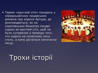  Термін «круглий стіл» походить зТермін «круглий стіл» походить з
середньовічних лицарськихсередньовічних лицарських
романів про короля Артура, дероманів про короля Артура, де
розповідається, як нарозповідається, як на
королівських бенкетах лицарікоролівських бенкетах лицарі
сідали за круглий стіл, щоб несідали за круглий стіл, щоб не
було суперечок з приводу того,було суперечок з приводу того,
хто сидить на почесному кінціхто сидить на почесному кінці
столу, а кому дісталося непочеснестолу, а кому дісталося непочесне
місце.місце.
Трохи історіїТрохи історії
 
