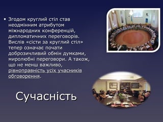  Згодом круглий стіл ставЗгодом круглий стіл став
неодмінним атрибутомнеодмінним атрибутом
міжнародних конференцій,міжнародних конференцій,
дипломатичних переговорів.дипломатичних переговорів.
Вислів «сісти за круглий стіл»Вислів «сісти за круглий стіл»
тепер означає початитепер означає почати
доброзичливий обмін думками,доброзичливий обмін думками,
миролюбні переговори. А також,миролюбні переговори. А також,
що не менш важливо,що не менш важливо,
рівноправність усіх учасниківрівноправність усіх учасників
обговоренняобговорення..
СучасністьСучасність
 