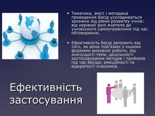  Тематика, зміст і методикаТематика, зміст і методика
проведення бесід ускладнюєтьсяпроведення бесід ускладнюється
залежно від рівня розвитку учнів:залежно від рівня розвитку учнів:
від керівної ролі вчителя довід керівної ролі вчителя до
учнівського самоуправління під часучнівського самоуправління під час
обговорення.обговорення.
 Ефективність бесід залежить відЕфективність бесід залежить від
того, як вони пов'язані з іншимитого, як вони пов'язані з іншими
формами виховної роботи, відформами виховної роботи, від
значущості теми, доцільностізначущості теми, доцільності
застосовуваних методів і прийомівзастосовуваних методів і прийомів
під час бесіди, емоційності тапід час бесіди, емоційності та
відкритості учасників.відкритості учасників.
ЕфективністьЕфективність
застосуваннязастосування
 