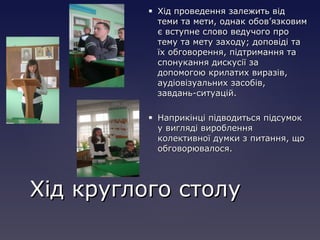  Хід проведення залежить відХід проведення залежить від
теми та мети, однак обов’язковимтеми та мети, однак обов’язковим
є вступне слово ведучого проє вступне слово ведучого про
тему та мету заходу; доповіді татему та мету заходу; доповіді та
їх обговорення, підтримання таїх обговорення, підтримання та
спонукання дискусії заспонукання дискусії за
допомогою крилатих виразів,допомогою крилатих виразів,
аудіовізуальних засобів,аудіовізуальних засобів,
завдань-ситуацій.завдань-ситуацій.
 Наприкінці підводиться підсумокНаприкінці підводиться підсумок
у вигляді виробленняу вигляді вироблення
колективної думки з питання, щоколективної думки з питання, що
обговорювалося.обговорювалося.
Хід круглого столуХід круглого столу
 