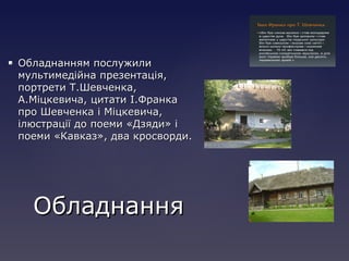  Обладнанням послужилиОбладнанням послужили
мультимедійна презентація,мультимедійна презентація,
портрети Т.Шевченка,портрети Т.Шевченка,
А.Міцкевича, цитати І.ФранкаА.Міцкевича, цитати І.Франка
про Шевченка і Міцкевича,про Шевченка і Міцкевича,
ілюстрації до поеми «Дзяди» іілюстрації до поеми «Дзяди» і
поеми «Кавказ», два кросворди.поеми «Кавказ», два кросворди.
ОбладнанняОбладнання
 