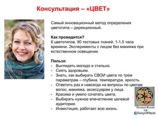 FairyOfStyle
Консультация – «ЦВЕТ»
Самый инновационный метод определения
цветотипа – дирекционный.
Как проводится?
6 цветотипов. 90 тестовых тканей. 1-1,5 часа
времени. Эксперименты с лицом без макияжа при
естественном освещении.
Польза:
- Выглядеть молодо и стильно.
- Сиять здоровьем.
- Знать, как выбирать СВОИ цвета по трем
параметрам – глубина, температура, яркость.
- Ответить раз и навсегда на вопросы по цветам
волос, макияжа, аксессуарам у лица.
- Красиво и умело сочетать цвета.
- Выбирать нужное впечатление целевой
аудитории.
- Инвестиция, работает всю жизнь.
 