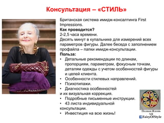 FairyOfStyle
Консультация – «СТИЛЬ»
Британская система имидж-консалтинга First
Impressions.
Как проводится?
2-2,5 часа времени.
Десять минут в купальнике для измерений всех
параметров фигуры. Далее беседа с заполнением
профайла – папки имидж-консультации.
Польза:
• Детальные рекомендации по длинам,
пропорциям, параметрам, фокусным точкам,
деталям одежды с учетом особенностей фигуры
и целей клиента.
• Особенности стилевых направлений.
• Психотипажи.
• Диагностика особенностей
и их визуальная коррекция.
• Подробные письменные инструкции.
• 43 листа индивидуальной
консультации.
• Инвестиция на всю жизнь!
 