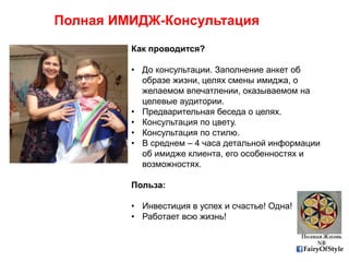 FairyOfStyle
Полная ИМИДЖ-Консультация
Как проводится?
• До консультации. Заполнение анкет об
образе жизни, целях смены имиджа, о
желаемом впечатлении, оказываемом на
целевые аудитории.
• Предварительная беседа о целях.
• Консультация по цвету.
• Консультация по стилю.
• В среднем – 4 часа детальной информации
об имидже клиента, его особенностях и
возможностях.
Польза:
• Инвестиция в успех и счастье! Одна!
• Работает всю жизнь!
 