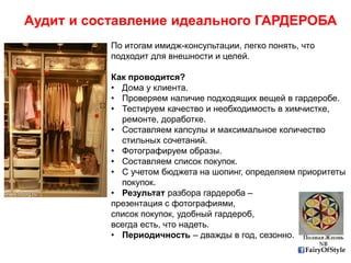 FairyOfStyle
Аудит и составление идеального ГАРДЕРОБА
По итогам имидж-консультации, легко понять, что
подходит для внешности и целей.
Как проводится?
• Дома у клиента.
• Проверяем наличие подходящих вещей в гардеробе.
• Тестируем качество и необходимость в химчистке,
ремонте, доработке.
• Составляем капсулы и максимальное количество
стильных сочетаний.
• Фотографируем образы.
• Составляем список покупок.
• С учетом бюджета на шопинг, определяем приоритеты
покупок.
• Результат разбора гардероба –
презентация с фотографиями,
список покупок, удобный гардероб,
всегда есть, что надеть.
• Периодичность – дважды в год, сезонно.
 