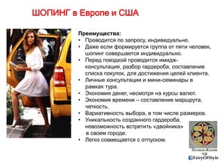 FairyOfStyle
ШОПИНГ в Европе и США
Преимущества:
• Проводится по запросу, индивидуально.
• Даже если формируется группа от пяти человек,
шопинг совершается индивидуально.
• Перед поездкой проводится имидж-
консультация, разбор гардероба, составление
списка покупок, для достижения целей клиента.
• Личные консультации и мини-семинары в
рамках тура.
• Экономия денег, несмотря на курсы валют.
• Экономия времени – составление маршрута,
четкость.
• Вариативность выбора, в том числе размеров.
• Уникальность созданного гардероба,
невозможность встретить «двойника»
в своем городе.
• Легко совмещается с отпуском.
 