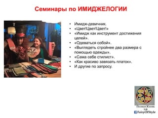 FairyOfStyle
Семинары по ИМИДЖЕЛОГИИ
• Имидж-девичник.
• «Цвет!Цвет!Цвет!»
• «Имидж как инструмент достижения
целей».
• «Одеваться собой».
• «Выглядеть стройнее два размера с
помощью одежды».
• «Сама себе стилист».
• «Как красиво завязать платок».
• И другие по запросу.
 