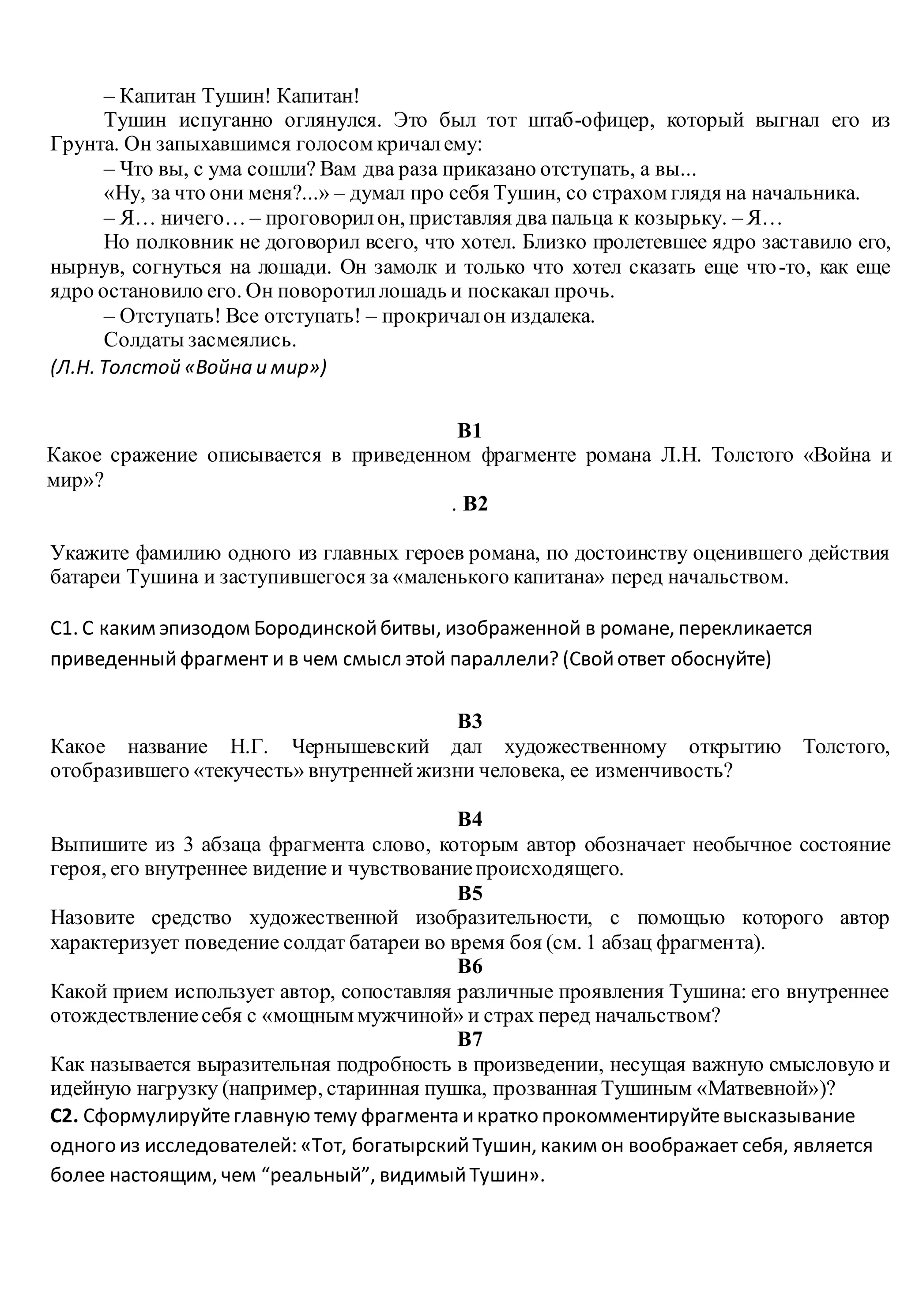 – Капитан Тушин! Капитан!
Тушин испуганно оглянулся. Это был тот штаб-офицер, который выгнал его из
Грунта. Он запыхавшимся голосом кричалему:
– Что вы, с ума сошли? Вам два раза приказано отступать, а вы...
«Ну, за что они меня?...» – думал про себя Тушин, со страхом глядя на начальника.
– Я… ничего… – проговорилон, приставляя два пальца к козырьку. – Я…
Но полковник не договорил всего, что хотел. Близко пролетевшее ядро заставило его,
нырнув, согнуться на лошади. Он замолк и только что хотел сказать еще что-то, как еще
ядро остановило его. Он поворотиллошадь и поскакал прочь.
– Отступать! Все отступать! – прокричалон издалека.
Солдаты засмеялись.
(Л.Н. Толстой «Война и мир»)
B1
Какое сражение описывается в приведенном фрагменте романа Л.Н. Толстого «Война и
мир»?
. B2
Укажите фамилию одного из главных героев романа, по достоинству оценившего действия
батареи Тушина и заступившегося за «маленького капитана» перед начальством.
С1. С каким эпизодом Бородинскойбитвы, изображенной в романе, перекликается
приведенный фрагмент и в чем смысл этой параллели? (Свойответ обоснуйте)
B3
Какое название Н.Г. Чернышевский дал художественному открытию Толстого,
отобразившего «текучесть» внутреннейжизни человека, ее изменчивость?
B4
Выпишите из 3 абзаца фрагмента слово, которым автор обозначает необычное состояние
героя, его внутреннее видение и чувствованиепроисходящего.
B5
Назовите средство художественной изобразительности, с помощью которого автор
характеризует поведение солдат батареи во время боя (см. 1 абзац фрагмента).
B6
Какой прием использует автор, сопоставляя различные проявления Тушина: его внутреннее
отождествлениесебя с «мощным мужчиной» и страх перед начальством?
B7
Как называется выразительная подробность в произведении, несущая важную смысловую и
идейную нагрузку (например, старинная пушка, прозванная Тушиным «Матвевной»)?
С2. Сформулируйтеглавную тему фрагмента икратко прокомментируйтевысказывание
одного из исследователей: «Тот, богатырскийТушин, каким он воображает себя, является
более настоящим, чем “реальный”, видимыйТушин».
 