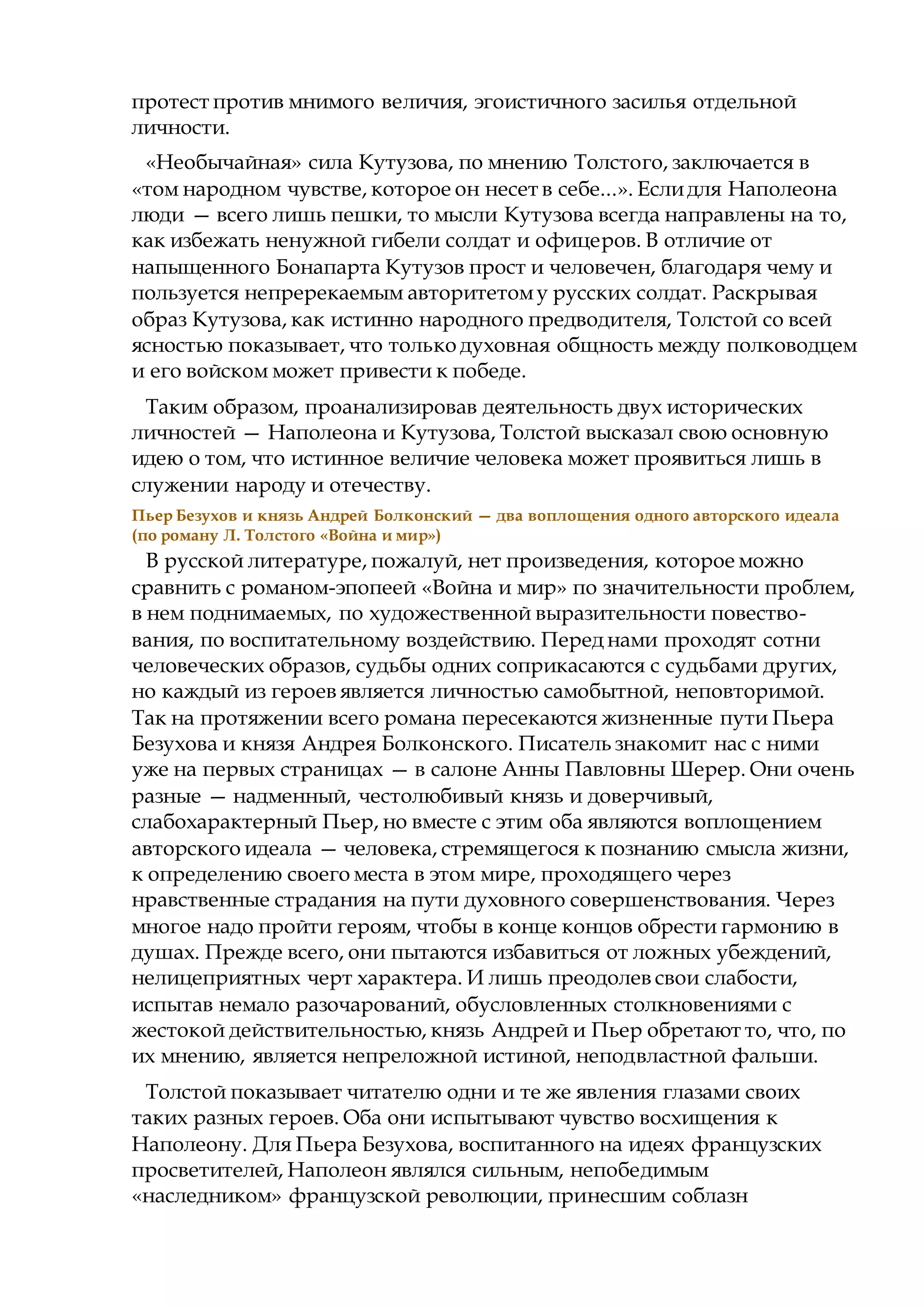 протест против мнимого величия, эгоистичного засилья отдельной
личности.
«Необычайная» сила Кутузова, по мнению Толстого, заключается в
«том народном чувстве, которое он несет в себе...». Еслидля Наполеона
люди — всего лишь пешки, то мысли Кутузова всегда направлены на то,
как избежать ненужной гибели солдат и офицеров. В отличие от
напыщенного Бонапарта Кутузов прост и человечен, благодаря чему и
пользуется непререкаемым авторитетому русских солдат. Раскрывая
образ Кутузова, как истинно народного предводителя, Толстой со всей
ясностью показывает, что только духовная общность между полководцем
и его войском может привести к победе.
Таким образом, проанализировав деятельность двух исторических
личностей — Наполеона и Кутузова, Толстой высказал свою основную
идею о том, что истинное величие человека может проявиться лишь в
служении народу и отечеству.
Пьер Безухов и князь Андрей Болконский — два воплощения одного авторского идеала
(по роману Л. Толстого «Война и мир»)
В русской литературе, пожалуй, нет произведения, которое можно
сравнить с романом-эпопеей «Война и мир» по значительности проблем,
в нем поднимаемых, по художественной выразительности повество-
вания, по воспитательному воздействию. Перед нами проходят сотни
человеческих образов, судьбы одних соприкасаются с судьбами других,
но каждый из героев является личностью самобытной, неповторимой.
Так на протяжении всего романа пересекаются жизненные пути Пьера
Безухова и князя Андрея Болконского. Писатель знакомит нас с ними
уже на первых страницах — в салоне Анны Павловны Шерер. Они очень
разные — надменный, честолюбивый князь и доверчивый,
слабохарактерный Пьер, но вместе с этим оба являются воплощением
авторского идеала — человека, стремящегося к познанию смысла жизни,
к определению своего места в этом мире, проходящего через
нравственные страдания на пути духовного совершенствования. Через
многое надо пройти героям, чтобы в конце концов обрести гармонию в
душах. Прежде всего, они пытаются избавиться от ложных убеждений,
нелицеприятных черт характера. И лишь преодолев свои слабости,
испытав немало разочарований, обусловленных столкновениями с
жестокой действительностью, князь Андрей и Пьер обретают то, что, по
их мнению, является непреложной истиной, неподвластной фальши.
Толстой показывает читателю одни и те же явления глазами своих
таких разных героев. Оба они испытывают чувство восхищения к
Наполеону. Для Пьера Безухова, воспитанного на идеях французских
просветителей, Наполеон являлся сильным, непобедимым
«наследником» французской революции, принесшим соблазн
 
