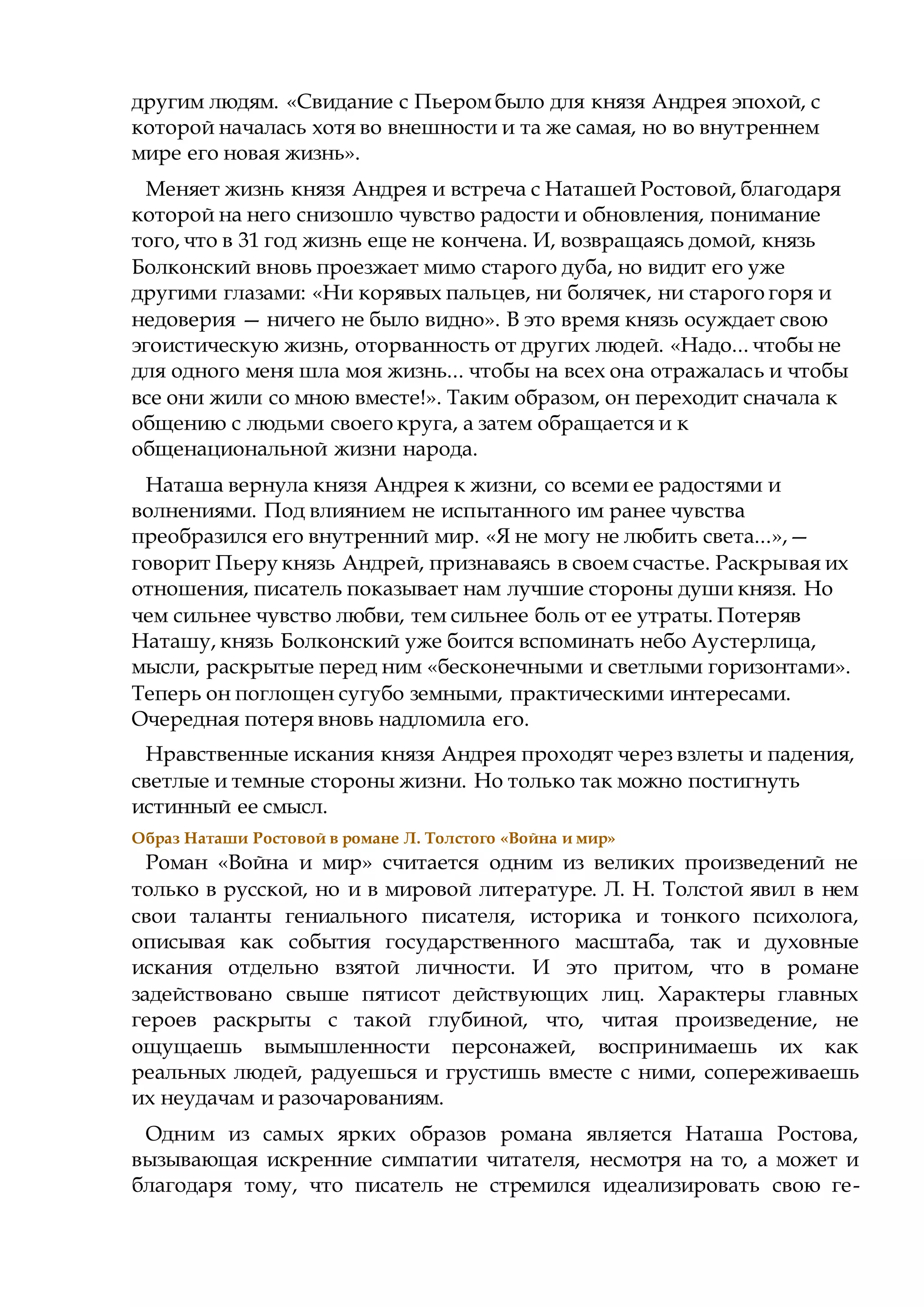 другим людям. «Свидание с Пьеромбыло для князя Андрея эпохой, с
которой началась хотя во внешности и та же самая, но во внутреннем
мире его новая жизнь».
Меняет жизнь князя Андрея и встреча с Наташей Ростовой, благодаря
которой на него снизошло чувство радости и обновления, понимание
того, что в 31 год жизнь еще не кончена. И, возвращаясь домой, князь
Болконский вновь проезжает мимо старого дуба, но видит его уже
другими глазами: «Ни корявых пальцев, ни болячек, ни старого горя и
недоверия — ничего не было видно». В это время князь осуждает свою
эгоистическую жизнь, оторванность от других людей. «Надо... чтобы не
для одного меня шла моя жизнь... чтобы на всех она отражалась и чтобы
все они жили со мною вместе!». Таким образом, он переходит сначала к
общению с людьми своего круга, а затем обращается и к
общенациональной жизни народа.
Наташа вернула князя Андрея к жизни, со всеми ее радостями и
волнениями. Под влиянием не испытанного им ранее чувства
преобразился его внутренний мир. «Я не могу не любить света...»,—
говорит Пьеру князь Андрей, признаваясь в своем счастье. Раскрывая их
отношения, писатель показывает нам лучшие стороны души князя. Но
чем сильнее чувство любви, тем сильнее боль от ее утраты. Потеряв
Наташу, князь Болконский уже боится вспоминать небо Аустерлица,
мысли, раскрытые перед ним «бесконечными и светлыми горизонтами».
Теперь он поглощен сугубо земными, практическими интересами.
Очередная потеря вновь надломила его.
Нравственные искания князя Андрея проходят через взлеты и падения,
светлые и темные стороны жизни. Но только так можно постигнуть
истинный ее смысл.
Образ Наташи Ростовой в романе Л. Толстого «Война и мир»
Роман «Война и мир» считается одним из великих произведений не
только в русской, но и в мировой литературе. Л. Н. Толстой явил в нем
свои таланты гениального писателя, историка и тонкого психолога,
описывая как события государственного масштаба, так и духовные
искания отдельно взятой личности. И это притом, что в романе
задействовано свыше пятисот действующих лиц. Характеры главных
героев раскрыты с такой глубиной, что, читая произведение, не
ощущаешь вымышленности персонажей, воспринимаешь их как
реальных людей, радуешься и грустишь вместе с ними, сопереживаешь
их неудачам и разочарованиям.
Одним из самых ярких образов романа является Наташа Ростова,
вызывающая искренние симпатии читателя, несмотря на то, а может и
благодаря тому, что писатель не стремился идеализировать свою ге-
 