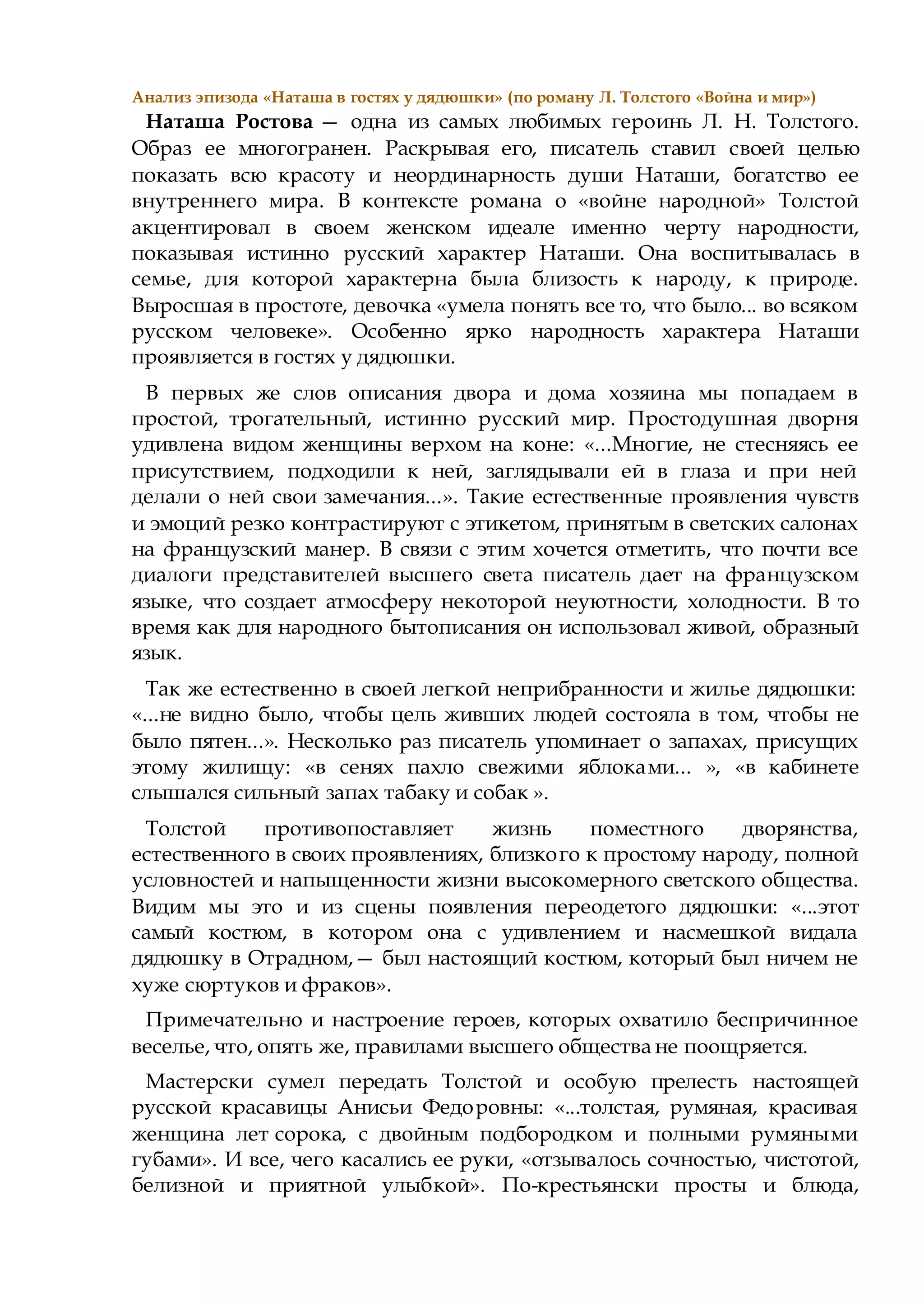 Анализ эпизода «Наташа в гостях у дядюшки» (по роману Л. Толстого «Война и мир»)
Наташа Ростова — одна из самых любимых героинь Л. Н. Толстого.
Образ ее многогранен. Раскрывая его, писатель ставил своей целью
показать всю красоту и неординарность души Наташи, богатство ее
внутреннего мира. В контексте романа о «войне народной» Толстой
акцентировал в своем женском идеале именно черту народности,
показывая истинно русский характер Наташи. Она воспитывалась в
семье, для которой характерна была близость к народу, к природе.
Выросшая в простоте, девочка «умела понять все то, что было... во всяком
русском человеке». Особенно ярко народность характера Наташи
проявляется в гостях у дядюшки.
В первых же слов описания двора и дома хозяина мы попадаем в
простой, трогательный, истинно русский мир. Простодушная дворня
удивлена видом женщины верхом на коне: «...Многие, не стесняясь ее
присутствием, подходили к ней, заглядывали ей в глаза и при ней
делали о ней свои замечания...». Такие естественные проявления чувств
и эмоций резко контрастируют с этикетом, принятым в светских салонах
на французский манер. В связи с этим хочется отметить, что почти все
диалоги представителей высшего света писатель дает на французском
языке, что создает атмосферу некоторой неуютности, холодности. В то
время как для народного бытописания он использовал живой, образный
язык.
Так же естественно в своей легкой неприбранности и жилье дядюшки:
«...не видно было, чтобы цель живших людей состояла в том, чтобы не
было пятен...». Несколько раз писатель упоминает о запахах, присущих
этому жилищу: «в сенях пахло свежими яблоками... », «в кабинете
слышался сильный запах табаку и собак ».
Толстой противопоставляет жизнь поместного дворянства,
естественного в своих проявлениях, близкого к простому народу, полной
условностей и напыщенности жизни высокомерного светского общества.
Видим мы это и из сцены появления переодетого дядюшки: «...этот
самый костюм, в котором она с удивлением и насмешкой видала
дядюшку в Отрадном,— был настоящий костюм, который был ничем не
хуже сюртуков и фраков».
Примечательно и настроение героев, которых охватило беспричинное
веселье, что, опять же, правилами высшего общества не поощряется.
Мастерски сумел передать Толстой и особую прелесть настоящей
русской красавицы Анисьи Федоровны: «...толстая, румяная, красивая
женщина лет сорока, с двойным подбородком и полными румяными
губами». И все, чего касались ее руки, «отзывалось сочностью, чистотой,
белизной и приятной улыбкой». По-крестьянски просты и блюда,
 