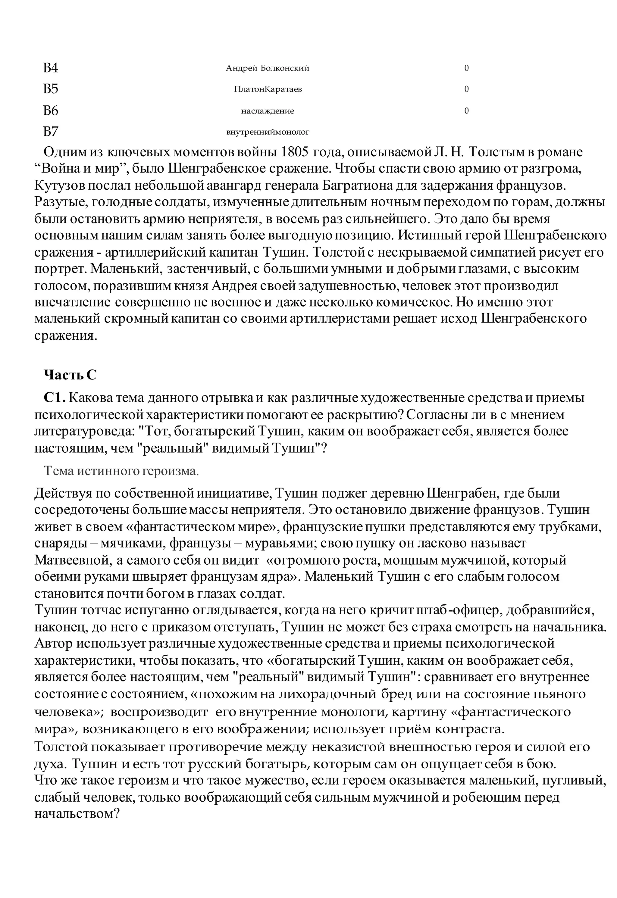 B4 Андрей Болконский 0
B5 ПлатонКаратаев 0
B6 наслаждение 0
B7 внутренниймонолог
Одним из ключевых моментов войны 1805 года, описываемойЛ. Н. Толстым в романе
“Война и мир”, было Шенграбенское сражение. Чтобы спастисвою армию от разгрома,
Кутузов послал небольшойавангард генерала Багратиона для задержания французов.
Разутые, голодныесолдаты, измученныедлительным ночным переходом по горам, должны
были остановить армию неприятеля, в восемь раз сильнейшего. Это дало бы время
основным нашим силам занять более выгоднуюпозицию. Истинный герой Шенграбенского
сражения - артиллерийский капитан Тушин. Толстойс нескрываемойсимпатией рисует его
портрет. Маленький, застенчивый, с большимиумными и добрымиглазами, с высоким
голосом, поразившим князя Андрея своейзадушевностью, человек этот производил
впечатление совершенно не военное и даже несколько комическое. Но именно этот
маленький скромныйкапитан со своимиартиллеристами решает исход Шенграбенского
сражения.
Часть С
С1. Какова тема данного отрывкаи как различныехудожественные средстваи приемы
психологическойхарактеристикипомогаютее раскрытию?Согласны ли в с мнением
литературоведа: "Тот, богатырскийТушин, каким он воображаетсебя, является более
настоящим, чем "реальный" видимыйТушин"?
Тема истинного героизма.
Действуя по собственнойинициативе, Тушин поджег деревнюШенграбен, где были
сосредоточены большиемассы неприятеля. Это остановило движение французов. Тушин
живет в своем «фантастическом мире», французскиепушки представляются ему трубками,
снаряды – мячиками, французы – муравьями; своюпушку он ласково называет
Матвеевной, а самого себя он видит «огромного роста, мощным мужчиной, который
обеими руками швыряет французам ядра». Маленький Тушин с его слабым голосом
становится почтибогом в глазах солдат.
Тушин тотчас испуганно оглядывается, когдана него кричитштаб-офицер, добравшийся,
наконец, до него с приказом отступать, Тушин не может без страха смотреть на начальника.
Автор использует различныехудожественные средстваи приемы психологической
характеристики, чтобы показать, что «богатырскийТушин, каким он воображаетсебя,
является более настоящим, чем "реальный" видимый Тушин": сравнивает его внутреннее
состояниес состоянием, «похожимна лихорадочный бред или на состояние пьяного
человека»; воспроизводит его внутренние монологи, картину «фантастического
мира», возникающего в его воображении; использует приём контраста.
Толстой показывает противоречие между неказистой внешностью героя и силой его
духа. Тушин и есть тот русский богатырь, которым сам он ощущает себя в бою.
Что же такое героизм и что такое мужество, если героем оказывается маленький, пугливый,
слабый человек, только воображающийсебя сильным мужчиной и робеющим перед
начальством?
 