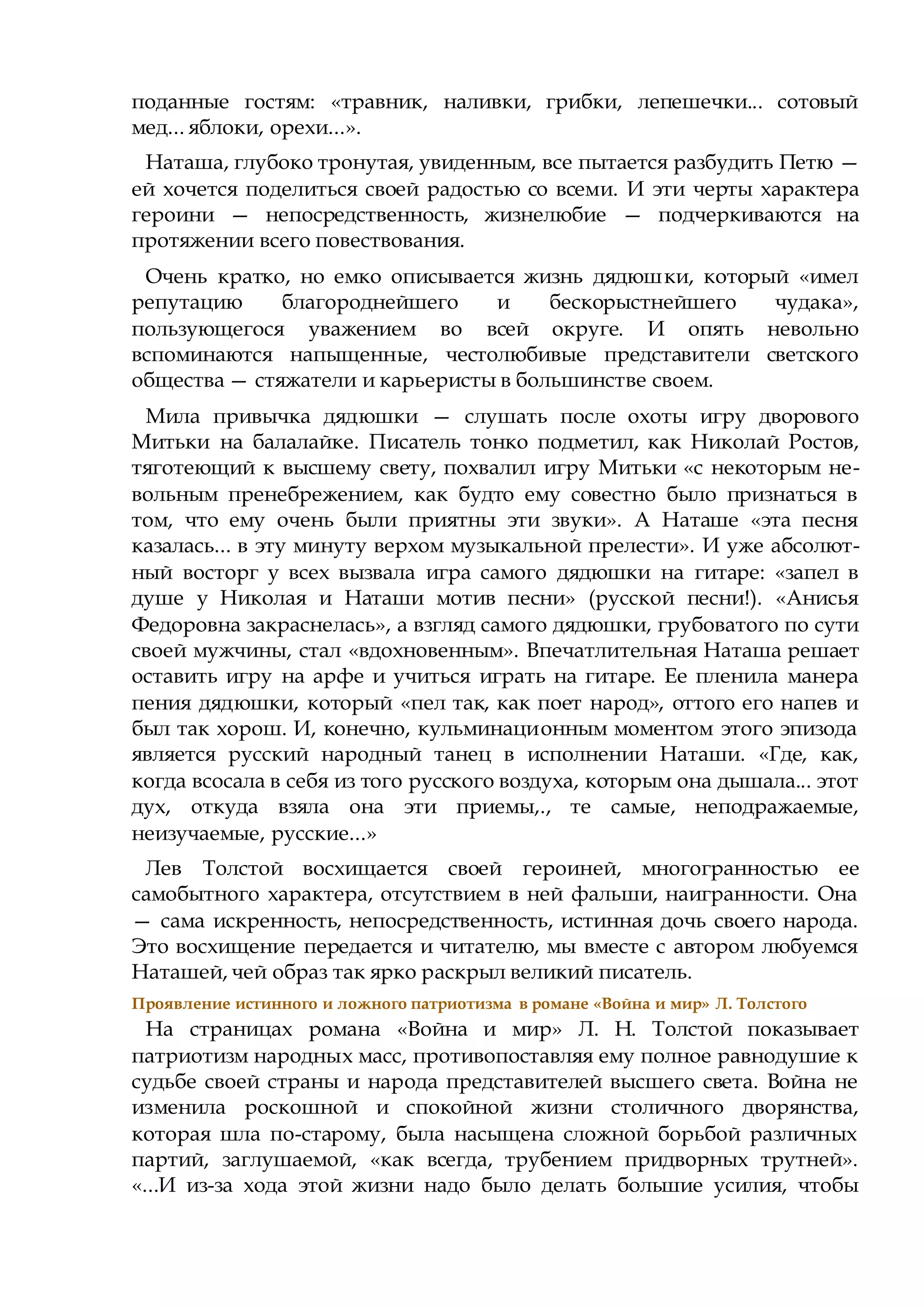 поданные гостям: «травник, наливки, грибки, лепешечки... сотовый
мед... яблоки, орехи...».
Наташа, глубоко тронутая, увиденным, все пытается разбудить Петю —
ей хочется поделиться своей радостью со всеми. И эти черты характера
героини — непосредственность, жизнелюбие — подчеркиваются на
протяжении всего повествования.
Очень кратко, но емко описывается жизнь дядюшки, который «имел
репутацию благороднейшего и бескорыстнейшего чудака»,
пользующегося уважением во всей округе. И опять невольно
вспоминаются напыщенные, честолюбивые представители светского
общества — стяжатели и карьеристы в большинстве своем.
Мила привычка дядюшки — слушать после охоты игру дворового
Митьки на балалайке. Писатель тонко подметил, как Николай Ростов,
тяготеющий к высшему свету, похвалил игру Митьки «с некоторым не-
вольным пренебрежением, как будто ему совестно было признаться в
том, что ему очень были приятны эти звуки». А Наташе «эта песня
казалась... в эту минуту верхом музыкальной прелести». И уже абсолют-
ный восторг у всех вызвала игра самого дядюшки на гитаре: «запел в
душе у Николая и Наташи мотив песни» (русской песни!). «Анисья
Федоровна закраснелась», а взгляд самого дядюшки, грубоватого по сути
своей мужчины, стал «вдохновенным». Впечатлительная Наташа решает
оставить игру на арфе и учиться играть на гитаре. Ее пленила манера
пения дядюшки, который «пел так, как поет народ», оттого его напев и
был так хорош. И, конечно, кульминационным моментом этого эпизода
является русский народный танец в исполнении Наташи. «Где, как,
когда всосала в себя из того русского воздуха, которым она дышала... этот
дух, откуда взяла она эти приемы,., те самые, неподражаемые,
неизучаемые, русские...»
Лев Толстой восхищается своей героиней, многогранностью ее
самобытного характера, отсутствием в ней фальши, наигранности. Она
— сама искренность, непосредственность, истинная дочь своего народа.
Это восхищение передается и читателю, мы вместе с автором любуемся
Наташей, чей образ так ярко раскрыл великий писатель.
Проявление истинного и ложного патриотизма в романе «Война и мир» Л. Толстого
На страницах романа «Война и мир» Л. Н. Толстой показывает
патриотизм народных масс, противопоставляя ему полное равнодушие к
судьбе своей страны и народа представителей высшего света. Война не
изменила роскошной и спокойной жизни столичного дворянства,
которая шла по-старому, была насыщена сложной борьбой различных
партий, заглушаемой, «как всегда, трубением придворных трутней».
«...И из-за хода этой жизни надо было делать большие усилия, чтобы
 