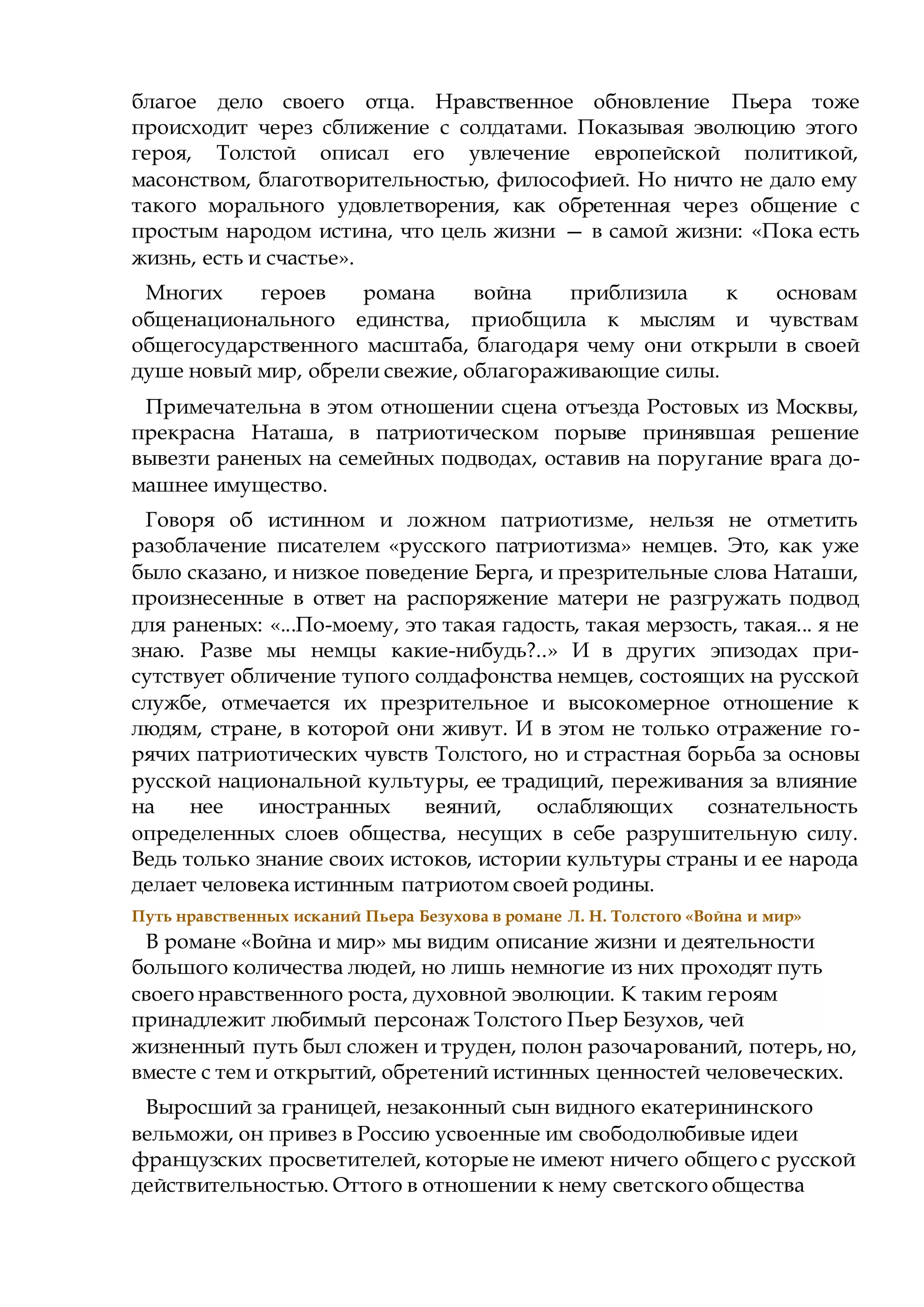 благое дело своего отца. Нравственное обновление Пьера тоже
происходит через сближение с солдатами. Показывая эволюцию этого
героя, Толстой описал его увлечение европейской политикой,
масонством, благотворительностью, философией. Но ничто не дало ему
такого морального удовлетворения, как обретенная через общение с
простым народом истина, что цель жизни — в самой жизни: «Пока есть
жизнь, есть и счастье».
Многих героев романа война приблизила к основам
общенационального единства, приобщила к мыслям и чувствам
общегосударственного масштаба, благодаря чему они открыли в своей
душе новый мир, обрели свежие, облагораживающие силы.
Примечательна в этом отношении сцена отъезда Ростовых из Москвы,
прекрасна Наташа, в патриотическом порыве принявшая решение
вывезти раненых на семейных подводах, оставив на поругание врага до-
машнее имущество.
Говоря об истинном и ложном патриотизме, нельзя не отметить
разоблачение писателем «русского патриотизма» немцев. Это, как уже
было сказано, и низкое поведение Берга, и презрительные слова Наташи,
произнесенные в ответ на распоряжение матери не разгружать подвод
для раненых: «...По-моему, это такая гадость, такая мерзость, такая... я не
знаю. Разве мы немцы какие-нибудь?..» И в других эпизодах при-
сутствует обличение тупого солдафонства немцев, состоящих на русской
службе, отмечается их презрительное и высокомерное отношение к
людям, стране, в которой они живут. И в этом не только отражение го-
рячих патриотических чувств Толстого, но и страстная борьба за основы
русской национальной культуры, ее традиций, переживания за влияние
на нее иностранных веяний, ослабляющих сознательность
определенных слоев общества, несущих в себе разрушительную силу.
Ведь только знание своих истоков, истории культуры страны и ее народа
делает человека истинным патриотом своей родины.
Путь нравственных исканий Пьера Безухова в романе Л. Н. Толстого «Война и мир»
В романе «Война и мир» мы видим описание жизни и деятельности
большого количества людей, но лишь немногие из них проходят путь
своего нравственного роста, духовной эволюции. К таким героям
принадлежит любимый персонаж Толстого Пьер Безухов, чей
жизненный путь был сложен и труден, полон разочарований, потерь, но,
вместе с тем и открытий, обретений истинных ценностей человеческих.
Выросший за границей, незаконный сын видного екатерининского
вельможи, он привез в Россию усвоенные им свободолюбивые идеи
французских просветителей, которые не имеют ничего общего с русской
действительностью. Оттого в отношении к нему светского общества
 