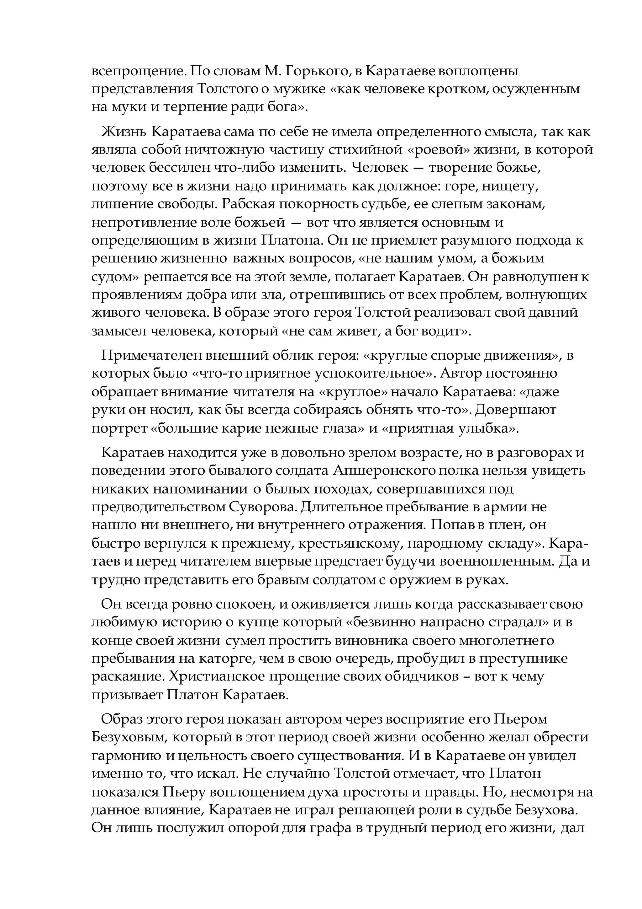 всепрощение. По словам М. Горького, в Каратаеве воплощены
представления Толстого о мужике «как человеке кротком, осужденным
на муки и терпение ради бога».
Жизнь Каратаева сама по себе не имела определенного смысла, так как
являла собой ничтожную частицу стихийной «роевой» жизни, в которой
человек бессилен что-либо изменить. Человек — творение божье,
поэтому все в жизни надо принимать как должное: горе, нищету,
лишение свободы. Рабская покорность судьбе, ее слепым законам,
непротивление воле божьей — вот что является основным и
определяющим в жизни Платона. Он не приемлет разумного подхода к
решению жизненно важных вопросов, «не нашим умом, а божьим
судом» решается все на этой земле, полагает Каратаев. Он равнодушен к
проявлениям добра или зла, отрешившись от всех проблем, волнующих
живого человека. В образе этого героя Толстой реализовал свой давний
замысел человека, который «не сам живет, а бог водит».
Примечателен внешний облик героя: «круглые спорые движения», в
которых было «что-то приятное успокоительное». Автор постоянно
обращает внимание читателя на «круглое» начало Каратаева: «даже
руки он носил, как бы всегда собираясь обнять что-то». Довершают
портрет «большие карие нежные глаза» и «приятная улыбка».
Каратаев находится уже в довольно зрелом возрасте, но в разговорах и
поведении этого бывалого солдата Апшеронского полка нельзя увидеть
никаких напоминании о былых походах, совершавшихся под
предводительством Суворова. Длительное пребывание в армии не
нашло ни внешнего, ни внутреннего отражения. Попав в плен, он
быстро вернулся к прежнему, крестьянскому, народному складу». Кара-
таев и перед читателем впервые предстает будучи военнопленным. Да и
трудно представить его бравым солдатом с оружием в руках.
Он всегда ровно спокоен, и оживляется лишь когда рассказывает свою
любимую историю о купце который «безвинно напрасно страдал» и в
конце своей жизни сумел простить виновника своего многолетнего
пребывания на каторге, чем в свою очередь, пробудил в преступнике
раскаяние. Христианское прощение своих обидчиков – вот к чему
призывает Платон Каратаев.
Образ этого героя показан автором через восприятие его Пьером
Безуховым, который в этот период своей жизни особенно желал обрести
гармонию и цельность своего существования. И в Каратаеве он увидел
именно то, что искал. Не случайно Толстой отмечает, что Платон
показался Пьеру воплощением духа простоты и правды. Но, несмотря на
данное влияние, Каратаев не играл решающей роли в судьбе Безухова.
Он лишь послужил опорой для графа в трудный период его жизни, дал
 