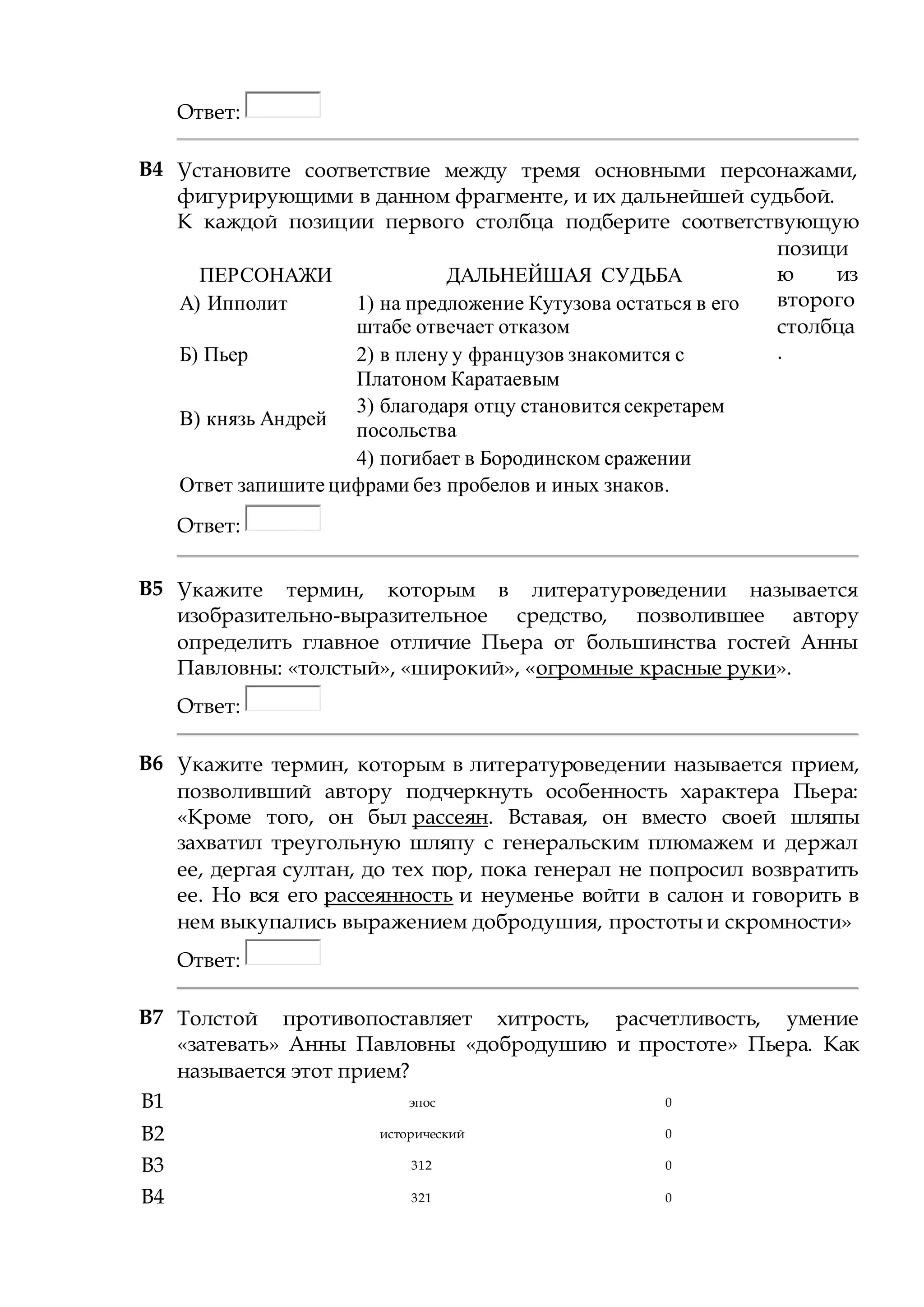 Ответ:
B4 Установите соответствие между тремя основными персонажами,
фигурирующими в данном фрагменте, и их дальнейшей судьбой.
К каждой позиции первого столбца подберите соответствующую
позици
ю из
второго
столбца
.
ПЕРСОНАЖИ ДАЛЬНЕЙШАЯ СУДЬБА
А) Ипполит 1) на предложение Кутузова остаться в его
штабе отвечает отказом
Б) Пьер 2) в плену у французов знакомится с
Платоном Каратаевым
В) князь Андрей
3) благодаря отцу становитсясекретарем
посольства
4) погибает в Бородинском сражении
Ответ запишите цифрами без пробелов и иных знаков.
Ответ:
B5 Укажите термин, которым в литературоведении называется
изобразительно-выразительное средство, позволившее автору
определить главное отличие Пьера от большинства гостей Анны
Павловны: «толстый», «широкий», «огромные красные руки».
Ответ:
B6 Укажите термин, которым в литературоведении называется прием,
позволивший автору подчеркнуть особенность характера Пьера:
«Кроме того, он был рассеян. Вставая, он вместо своей шляпы
захватил треугольную шляпу с генеральским плюмажем и держал
ее, дергая султан, до тех пор, пока генерал не попросил возвратить
ее. Но вся его рассеянность и неуменье войти в салон и говорить в
нем выкупались выражением добродушия, простоты и скромности»
Ответ:
B7 Толстой противопоставляет хитрость, расчетливость, умение
«затевать» Анны Павловны «добродушию и простоте» Пьера. Как
называется этот прием?
B1 эпос 0
B2 исторический 0
B3 312 0
B4 321 0
 