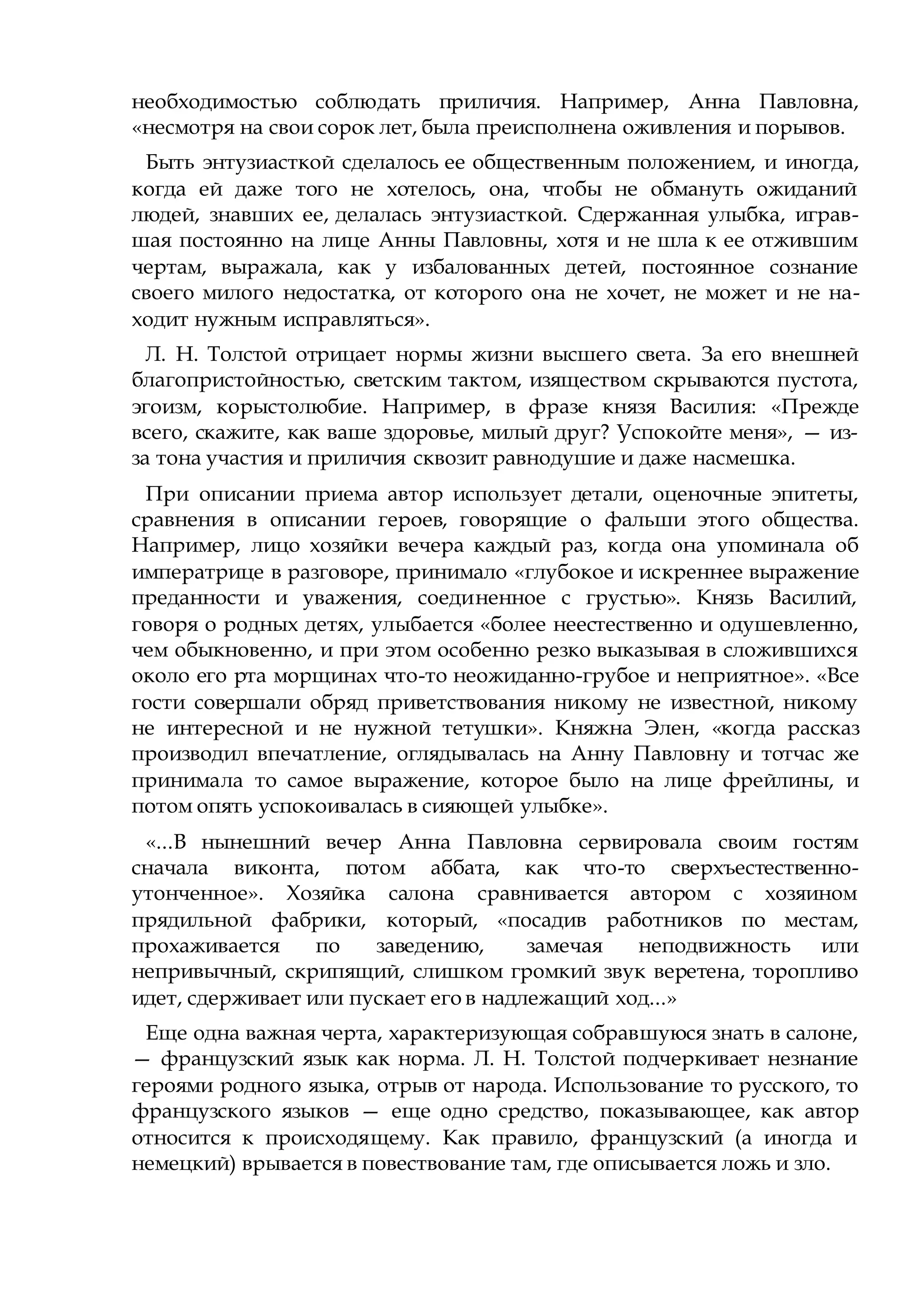 необходимостью соблюдать приличия. Например, Анна Павловна,
«несмотря на свои сорок лет, была преисполнена оживления и порывов.
Быть энтузиасткой сделалось ее общественным положением, и иногда,
когда ей даже того не хотелось, она, чтобы не обмануть ожиданий
людей, знавших ее, делалась энтузиасткой. Сдержанная улыбка, играв-
шая постоянно на лице Анны Павловны, хотя и не шла к ее отжившим
чертам, выражала, как у избалованных детей, постоянное сознание
своего милого недостатка, от которого она не хочет, не может и не на-
ходит нужным исправляться».
Л. Н. Толстой отрицает нормы жизни высшего света. За его внешней
благопристойностью, светским тактом, изяществом скрываются пустота,
эгоизм, корыстолюбие. Например, в фразе князя Василия: «Прежде
всего, скажите, как ваше здоровье, милый друг? Успокойте меня», — из-
за тона участия и приличия сквозит равнодушие и даже насмешка.
При описании приема автор использует детали, оценочные эпитеты,
сравнения в описании героев, говорящие о фальши этого общества.
Например, лицо хозяйки вечера каждый раз, когда она упоминала об
императрице в разговоре, принимало «глубокое и искреннее выражение
преданности и уважения, соединенное с грустью». Князь Василий,
говоря о родных детях, улыбается «более неестественно и одушевленно,
чем обыкновенно, и при этом особенно резко выказывая в сложившихся
около его рта морщинах что-то неожиданно-грубое и неприятное». «Все
гости совершали обряд приветствования никому не известной, никому
не интересной и не нужной тетушки». Княжна Элен, «когда рассказ
производил впечатление, оглядывалась на Анну Павловну и тотчас же
принимала то самое выражение, которое было на лице фрейлины, и
потом опять успокоивалась в сияющей улыбке».
«...В нынешний вечер Анна Павловна сервировала своим гостям
сначала виконта, потом аббата, как что-то сверхъестественно-
утонченное». Хозяйка салона сравнивается автором с хозяином
прядильной фабрики, который, «посадив работников по местам,
прохаживается по заведению, замечая неподвижность или
непривычный, скрипящий, слишком громкий звук веретена, торопливо
идет, сдерживает или пускает его в надлежащий ход...»
Еще одна важная черта, характеризующая собравшуюся знать в салоне,
— французский язык как норма. Л. Н. Толстой подчеркивает незнание
героями родного языка, отрыв от народа. Использование то русского, то
французского языков — еще одно средство, показывающее, как автор
относится к происходящему. Как правило, французский (а иногда и
немецкий) врывается в повествование там, где описывается ложь и зло.
 