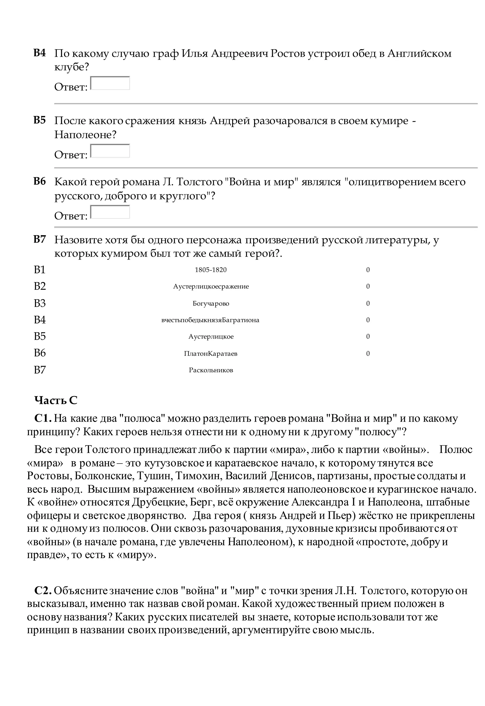 B4 По какому случаю граф Илья Андреевич Ростов устроил обед в Английском
клубе?
Ответ:
B5 После какого сражения князь Андрей разочаровался в своем кумире -
Наполеоне?
Ответ:
B6 Какой герой романа Л. Толстого "Война и мир" являлся "олицитворением всего
русского, доброго и круглого"?
Ответ:
B7 Назовите хотя бы одного персонажа произведений русской литературы, у
которых кумиром был тот же самый герой?.
B1 1805-1820 0
B2 Аустерлицкоесражение 0
B3 Богучарово 0
B4 вчестьпобедыкнязяБагратиона 0
B5 Аустерлицкое 0
B6 ПлатонКаратаев 0
B7 Раскольников
Часть С
С1. На какие два "полюса" можно разделить героев романа "Война и мир" и по какому
принципу? Каких героев нельзя отнестини к одномуни к другому"полюсу"?
Все героиТолстого принадлежатлибо к партии «мира», либо к партии «войны». Полюс
«мира» в романе – это кутузовскоеи каратаевское начало, к которомутянутся все
Ростовы, Болконские, Тушин, Тимохин, Василий Денисов, партизаны, простыесолдаты и
весь народ. Высшим выражением «войны» является наполеоновскоеи курагинское начало.
К «войне» относятся Друбецкие, Берг, всё окружение Александра I и Наполеона, штабные
офицеры и светскоедворянство. Два героя ( князь Андрей и Пьер) жёстко не прикреплены
ни к одномуиз полюсов. Они сквозь разочарования, духовныекризисы пробиваютсяот
«войны» (в начале романа, где увлечены Наполеоном), к народной«простоте, добруи
правде», то есть к «миру».
С2. Объяснитезначение слов "война" и "мир" с точкизрения Л.Н. Толстого, которуюон
высказывал, именно так назвав свойроман. Какой художественный прием положен в
основуназвания? Каких русскихписателей вы знаете, которыеиспользовалитот же
принцип в названии своихпроизведений, аргументируйте своюмысль.
 