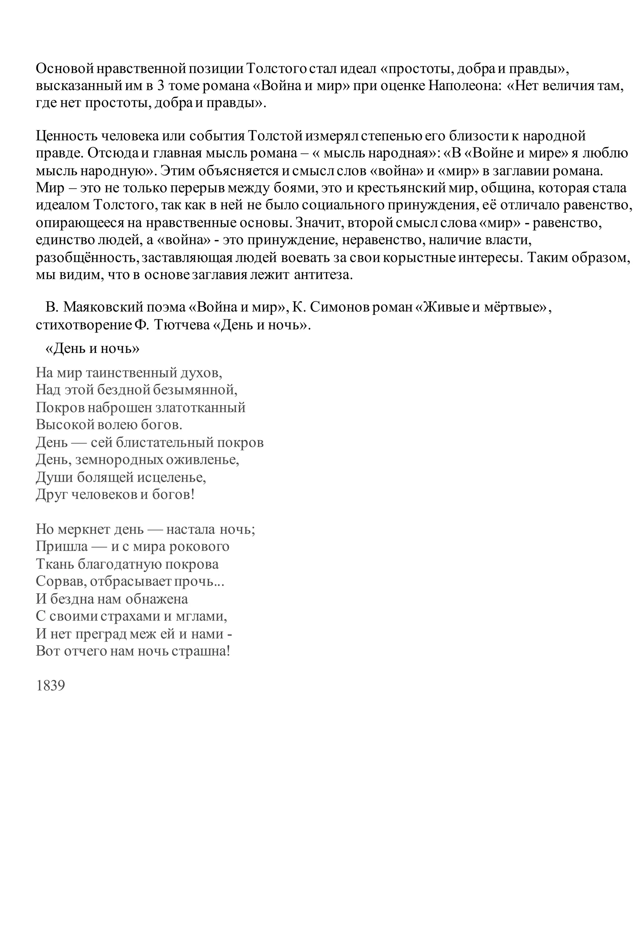 ОсновойнравственнойпозицииТолстогостал идеал «простоты, добраи правды»,
высказанныйим в 3 томе романа «Война и мир» при оценке Наполеона: «Нет величия там,
где нет простоты, добраи правды».
Ценность человека или события Толстойизмерялстепеньюего близостик народной
правде. Отсюдаи главная мысль романа – « мысль народная»:«В «Войне и мире» я люблю
мысль народную». Этим объясняется исмыслслов «война» и «мир» в заглавии романа.
Мир – это не только перерыв между боями, это и крестьянскиймир, община, которая стала
идеалом Толстого, так как в ней не было социального принуждения, её отличало равенство,
опирающееся на нравственные основы. Значит, второйсмыслслова«мир» - равенство,
единство людей, а «война» - это принуждение, неравенство, наличие власти,
разобщённость,заставляющая людей воевать за своикорыстныеинтересы. Таким образом,
мы видим, что в основезаглавия лежит антитеза.
В. Маяковский поэма «Война и мир», К. Симонов роман«Живыеи мёртвые»,
стихотворениеФ. Тютчева «День и ночь».
«День и ночь»
На мир таинственный духов,
Над этой безднойбезымянной,
Покров наброшен златотканный
Высокойволею богов.
День — сей блистательный покров
День, земнородныхоживленье,
Души болящей исцеленье,
Друг человеков и богов!
Но меркнет день — настала ночь;
Пришла — и с мира рокового
Ткань благодатную покрова
Сорвав, отбрасываетпрочь...
И бездна нам обнажена
С своимистрахами и мглами,
И нет преград меж ей и нами -
Вот отчего нам ночь страшна!
1839
 