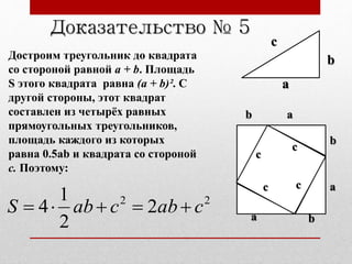 Достроим треугольник до квадрата
со стороной равной a + b. Площадь
S этого квадрата равна (a + b)². С
другой стороны, этот квадрат
составлен из четырёх равных
прямоугольных треугольников,
площадь каждого из которых
равна 0.5ab и квадрата со стороной
c. Поэтому:
Доказательство № 5
22
2
2
1
4 cabcabS 
c
b
a
a
a
a
c
c c
c
b
b
b
 