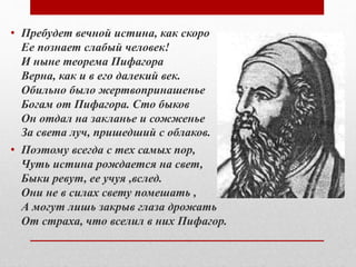 • Пребудет вечной истина, как скоро
Ее познает слабый человек!
И ныне теорема Пифагора
Верна, как и в его далекий век.
Обильно было жертвопринашенье
Богам от Пифагора. Сто быков
Он отдал на закланье и сожженье
За света луч, пришедший с облаков.
• Поэтому всегда с тех самых пор,
Чуть истина рождается на свет,
Быки ревут, ее учуя ,вслед.
Они не в силах свету помешать ,
А могут лишь закрыв глаза дрожать
От страха, что вселил в них Пифагор.
 