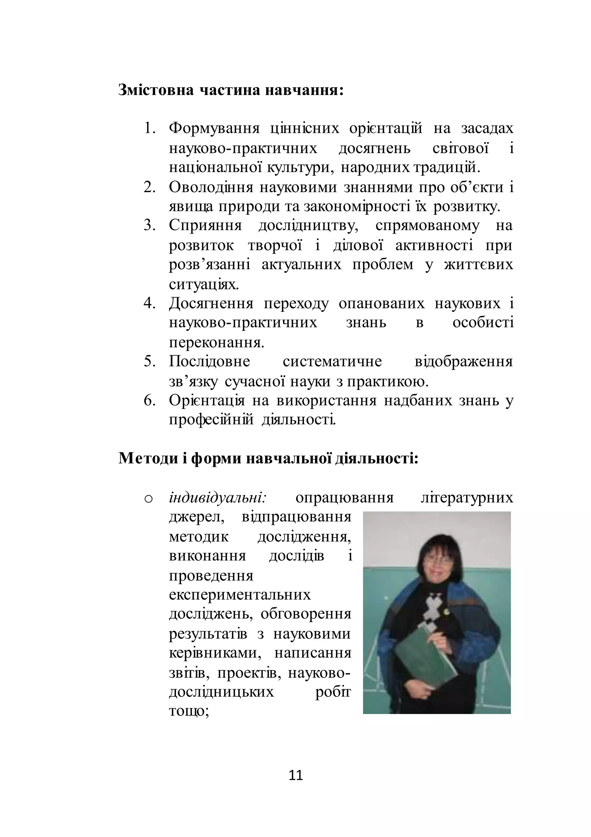 11
Змістовна частина навчання:
1. Формування ціннісних орієнтацій на засадах
науково-практичних досягнень світової і
національної культури, народних традицій.
2. Оволодіння науковими знаннями про об’єкти і
явища природи та закономірності їх розвитку.
3. Сприяння дослідництву, спрямованому на
розвиток творчої і ділової активності при
розв’язанні актуальних проблем у життєвих
ситуаціях.
4. Досягнення переходу опанованих наукових і
науково-практичних знань в особисті
переконання.
5. Послідовне систематичне відображення
зв’язку сучасної науки з практикою.
6. Орієнтація на використання надбаних знань у
професійній діяльності.
Методи і форми навчальної діяльності:
o індивідуальні: опрацювання літературних
джерел, відпрацювання
методик дослідження,
виконання дослідів і
проведення
експериментальних
досліджень, обговорення
результатів з науковими
керівниками, написання
звітів, проектів, науково-
дослідницьких робіт
тощо;
 