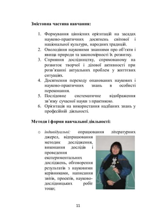 11
Змістовна частина навчання:
1. Формування ціннісних орієнтацій на засадах
науково-практичних досягнень світової і
національної культури, народних традицій.
2. Оволодіння науковими знаннями про об’єкти і
явища природи та закономірності їх розвитку.
3. Сприяння дослідництву, спрямованому на
розвиток творчої і ділової активності при
розв’язанні актуальних проблем у життєвих
ситуаціях.
4. Досягнення переходу опанованих наукових і
науково-практичних знань в особисті
переконання.
5. Послідовне систематичне відображення
зв’язку сучасної науки з практикою.
6. Орієнтація на використання надбаних знань у
професійній діяльності.
Методи і форми навчальної діяльності:
o індивідуальні: опрацювання літературних
джерел, відпрацювання
методик дослідження,
виконання дослідів і
проведення
експериментальних
досліджень, обговорення
результатів з науковими
керівниками, написання
звітів, проектів, науково-
дослідницьких робіт
тощо;
 