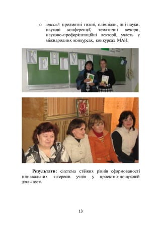13
o масові: предметні тижні, олімпіади, дні науки,
наукові конференції, тематичні вечори,
науково-профорієнтаційні лекторії, участь у
міжнародних конкурсах, конкурсах МАН.
Результати: система стійких рівнів сформованості
пізнавальних інтересів учнів у проектно-пошуковій
діяльності.
 
