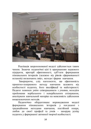 14
Реалізація запропонованої моделі здійснюється таким
чином. Знаючи педагогічні цілі із врахуванням наукового
підґрунтя, критерії ефективності, суб’єкти формування
пізнавальних інтересів (залежно від рівнів сформованості
останніх) визначають зміст, методи і форми навчання.
Завершуючи, слід наголосити, що ефективність
проектно-пошукового методу навчання залежить від
особистості педагога, його кваліфікації та майстерності.
Педагог повинен уміти співпрацювати з учнями, володіти
прийомами вербального і невербального спілкування,
аналізувати навчальний матеріал на можливість здійснення
вищезазначених методів.
Педагогічно обґрунтоване впровадження моделі
формування пізнавальних інтересів у поєднанні з
традиційними методами навчання, постійний пошук,
любов до своєї професії та учнів – запорука успіху
педагога у формуванні активної творчої особистості.
 