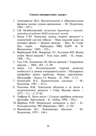 15
Список використаних джерел
1. Амонашвили Ш.А. Воспитательная и образовательная
функция оценки учения школьников. – М.: Педагогика,
1984. – 297 с.
2. І.М. Незабитовський, заступник директора з науково-
методичної роботи МАН учнівської молоді.
3. Білоус С.Ю. Засвоєння досвіду творчої діяльності в
педагогічній системі «Школа – Мала академія наук» на
матеріалі фізики // Наукові записки. – Вип. 46. Серія:
Пед. науки. – Кіровоград: РВЦ КДПУ ім. В.
Винниченка. – 2002. – 232 с.
4. Вербицький В.В., Назаренко Л.І., Козленко В.П. Великі
успіхи Малої академії // Тези наук. робіт. – К.: Аверс,
1998. – 78 с.
5. Гусь І.М., Калмикова І.В. Метод проектів // Управління
школою. – 2005.– №5. – С. 89.
6. Зязюн І.А. Інтелектуальний творчий розвиток
особистості в умовах неперервної освіти. // Неперервна
професійна освіта: проблема. Пошук, перспективи.
Монографія. / За ред. І.А. Зязюна. – К., 1992. – С.12.
7. Коменский Я.А. Педагогическое наследие. – М.:
Педагогіка, 1987. – 413 с.
8. Талызина Н.Ф. Технология обучения и ее место в
педагогическом процессе // Совр. Высшая школа. –
1977. – Т.1. – С.37-45.
9. Тоффлер О. Третя хвиля // Сучасна зарубіжна соціальна
філософія: Хрестоматія. – К.: Либідь, 1996. – 384 с.
10. Щербань П.М. Національне виховання в сім’ї. – К.:
Культурологічне ПП «Боривітер», 2002. – С.192.
11. Якиманская И.С. Развивающее обучение. – М.:
Педагогика, 1979. – 144 с.
 
