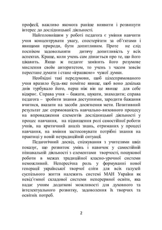 2
професії, важливо якомога раніше виявити і розвинути
інтерес до дослідницької діяльності.
Найголовнішим у роботі педагога є уміння навчити
учня концентрувати увагу, спостерігати за об’єктами і
явищами природи, бути допитливим. Проте не слід
поспіхом задовольняти дитячу допитливість у всіх
аспектах. Краще, коли учень сам дізнається про те, що його
цікавить. Якщо ж педагог замінить його розумове
мислення своїм авторитетом, то учень з часом зовсім
перестане думати і стане «іграшкою» чужої думки.
Необхідні такі передумови, щоб цілеспрямованого
учня вразило будь-яке помітне явище, щоб воно декілька
днів турбувало його, перш ніж він це явище для себе
відкриє. Справа учня – бажати, шукати, знаходити; справа
педагога – зробити знання доступними, зародити бажання
вчитися, вказати на засоби досягнення мети. Позитивний
результат дає спрямованість навчально-виховного процесу
на впровадження елементів дослідницької діяльності у
процес навчання, на підвищення ролі самостійної роботи
учнів, на критичний аналіз знань, отриманих у процесі
навчання, на вміння застосовувати потрібні знання на
практиці у новій нетрадиційній ситуації.
Педагогічний досвід, спілкування з учителями шкіл
показує, що розвиток умінь і навичок у самостійній
пізнавальній діяльності з елементами творчості, пошукової
роботи в межах традиційної класно-урочної системи
неможливий. Непересічна роль у формуванні нової
генерації української творчої еліти для всіх галузей
суспільного життя належить системі МАН України як
невід’ємної складової системи неперервної освіти, яка
надає учням додаткові можливості для духовного та
інтелектуального розвитку, задоволення їх творчих та
освітніх потреб.
 