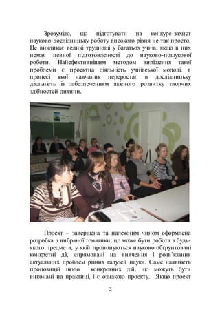 3
Зрозуміло, що підготувати на конкурс-захист
науково-дослідницьку роботу високого рівня не так просто.
Це викликає великі труднощі у багатьох учнів, якщо в них
немає певної підготовленості до науково-пошукової
роботи. Найефективнішим методом вирішення такої
проблеми є проектна діяльність учнівської молоді, в
процесі якої навчання переростає в дослідницьку
діяльність із забезпеченням якісного розвитку творчих
здібностей дитини.
Проект – завершена та належним чином оформлена
розробка з вибраної тематики; це може бути робота з будь-
якого предмета, у якій пропонуються науково обґрунтовані
конкретні дії, спрямовані на вивчення і розв’язання
актуальних проблем різних галузей науки. Саме наявність
пропозицій щодо конкретних дій, що можуть бути
виконані на практиці, і є ознакою проекту. Якщо проект
 