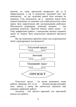 4
включає не лише пропозиції конкретних дій та їх
обґрунтування, а ще й результати реалізації (звіт про
виконання), це дає додаткові шанси його авторам на
перемогу. Слід наголосити, що в проектах мають бути
наукові (наскільки це можливо для учнів) результати; вони
мають бути практичними або дослідницькими роботами.
Математичні розрахунки, виконані автором, – теж
науковий результат. Простий виклад чужих думок – ні.
Тому реферативні роботи з наведенням відомих наукових
даних не можуть бути результатом проектної діяльності
учнів.
Під час виконання проектів учням слід дотримуватися
чіткої структурованої послідовності:
Титульний аркуш – на ньому зазначають назву
роботи, прізвище, ім’я та по батькові автора (авторів),
клас, заклад, у якому він навчається, відомості про
наукових керівників роботи.
Анотація – має містити короткий, але змістовний
виклад суті роботи.
Титульний аркуш
Анотація
Основний текст
ПРОЕКТ
 