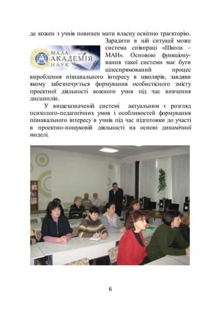 6
де кожен з учнів повинен мати власну освітню траєкторію.
Зарадити в цій ситуації може
система співпраці «Школа –
МАН». Основою функціону-
вання такої системи має бути
цілеспрямований процес
вироблення пізнавального інтересу в школярів, завдяки
якому забезпечується формування особистісного змісту
проектної діяльності кожного учня під час вивчення
дисциплін.
У вищезазначеній системі актуальним є розгляд
психолого-педагогічних умов і особливостей формування
пізнавального інтересу в учнів під час підготовки до участі
в проектно-пошуковій діяльності на основі динамічної
моделі.
 