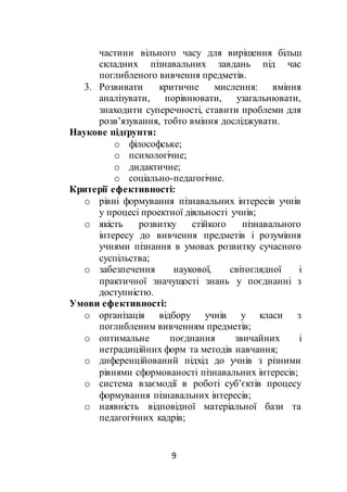9
частини вільного часу для вирішення більш
складних пізнавальних завдань під час
поглибленого вивчення предметів.
3. Розвивати критичне мислення: вміння
аналізувати, порівнювати, узагальнювати,
знаходити суперечності, ставити проблеми для
розв’язування, тобто вміння досліджувати.
Наукове підґрунтя:
o філософське;
o психологічне;
o дидактичне;
o соціально-педагогічне.
Критерії ефективності:
o рівні формування пізнавальних інтересів учнів
у процесі проектної діяльності учнів;
o якість розвитку стійкого пізнавального
інтересу до вивчення предметів і розуміння
учнями пізнання в умовах розвитку сучасного
суспільства;
o забезпечення наукової, світоглядної і
практичної значущості знань у поєднанні з
доступністю.
Умови ефективності:
o організація відбору учнів у класи з
поглибленим вивченням предметів;
o оптимальне поєднання звичайних і
нетрадиційних форм та методів навчання;
o диференційований підхід до учнів з різними
рівнями сформованості пізнавальних інтересів;
o система взаємодії в роботі суб’єктів процесу
формування пізнавальних інтересів;
o наявність відповідної матеріальної бази та
педагогічних кадрів;
 