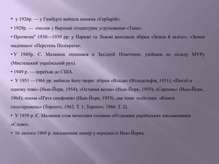 • у 1926р. — у Гамбурзі вийшла книжка «Гербарій».
• 1929р. — очолив у Варшаві літературне угруповання «Танк».
• Протягом" 1930—1939 pp. у Парижі та Львові виходили збірки «Земля й залізо», «Земна
мадонна»г «Перстень Полікрата».
• У 1945р. Є. Маланюк опинився в Західній Німеччині, увійшов до складу МУРу
(Мистецький український рух).
• 1949 р. — переїхав до США.
• У 1951 —1966 pp. вийшли його твори: збірки «Влада» (Філадельфія, 1951); «Поезії в
одному томі» (Нью-Йорк, 1954); «Остання весна» (Нью-Йорк, 1959); «Серпень» (Нью-Йорк,
1964); поема «П'ята симфонія» (Нью-Йорк, 1953), два томи есеїстики: «Книги
спостережень» (Торонто, 1962. Т. 1; Торонто, 1966. Т. 2).
• У 1958 р. Є. Маланюк став почесним головою об'єднання українських письменників
«Слово».
• 16 лютого 1968 р. письменник помер у передмісті Нью-Йорка.
 