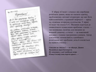 У збірці «Стилет і стилос» він спробував
розв'язати давню, якщо не сказати одвічну,
проблематику світової літератури: що має бути
найголовнішим у художній творчості — краса
чи служіння інтересам суспільства. У вірші
«Стилет чи стилос?» Є. Маланюк вдається до
символічного осмислення проблеми: стилос —
так називалась паличка для писання на
вощаній дощечці, а стилет — це невеликий
кинджал з тонким тригранним клинком. Автор
усвідомлює неможливість однобокого
розв'язання цієї проблеми ,хоча й схиляється
на користь стилосу :
Стилет чи стилос? — не збагнув. Двояко
Вагаються трагічні терези.
Не кинувши у глиб надійний якор,
Пливу й пливу повз береги краси… -
 