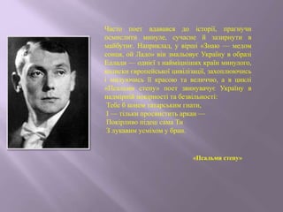 Часто поет вдавався до історії, прагнучи
осмислити минуле, сучасне й зазирнути в
майбутнє. Наприклад, у вірші «Знаю — медом
сонця, ой Ладо» він змальовує Україну в образі
Еллади — однієї з найміцніших країн минулого,
колиски європейської цивілізації, захоплюючись
і милуючись її красою та величчю, а в циклі
«Псальми степу» поет звинувачує Україну в
надмірній покірності та безвільності:
Тебе б конем татарським гнати,
І — тільки просвистить аркан —
Покірливо підеш сама Ти
З лукавим усміхом у бран.
«Псальми степу»
 