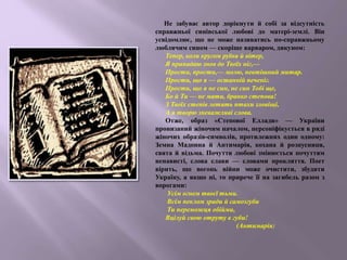 Не забуває автор дорікнути й собі за відсутність
справжньої синівської любові до матері-землі. Він
усвідомлює, що не може називатись по-справжньому
люблячим сином — скоріше варваром, дикуном:
Тепер, коли кругом руїни й вітер,
Я припадаю знов до Твоїх ніг,—
Прости, прости,— молю, невтішний митар.
Прости, що я — останній печеніг.
Прости, що я не син, не син Тобі ще,
Бо й Ти — не мати, бранко степова!
З Твоїх степів летять птахи зловіщі,
А я творю зневажливі слова.
Отже, образ «Степової Еллади» — України
пронизаний жіночим началом, персоніфікується в ряді
жіночих образів-символів, протилежних один одному:
Земна Мадонна й Антимарія, кохана й розпусниця,
свята й відьма. Почуття любові змінюється почуттям
ненависті, слова слави — словами прокляття. Поет
вірить, що вогонь війни може очистити, збудити
Україну, а якщо ні, то прирече її на загибель разом з
ворогами:
Усім огнем твоєї тьми.
Всім пеклом зради й самозгуби
Ти переможця обійми,
Вцілуй свою отруту в губи!
(Антимарія)
 