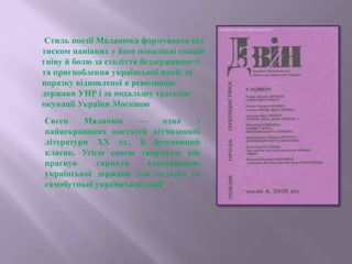 Стиль поезії Маланюка формувався під
тиском панівних у його поколінні емоцій
гніву й болю за століття бездержавності
та пригноблення української нації, за
поразку відновленої в революцію
держави УНР і за подальшу трагедію
окупації України Москвою
Євген Маланюк — одна з
найяскравіших постатей вітчизняної
літератури XX ст., її безумовний
класик. Усією своєю творчістю він
прагнув сприяти відродженню
української держави для сильної та
самобутньої української нації.
 