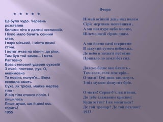 * * * * *
Це було чудо. Червень
розстеляв
Килими літа в далечі неспинній.
І було мало бачить сонний
став,
І парк міський, і міста димні
стіни.
І потяг мчав на північ, до ріки,
Там був той замок... І мета.
Раптовно
Враз степовий ударив суховій
З очей, постави, рук. О,
невимовна
Та повінь полум'я... Вона
схопила вмить
Сухе, як тріска, майже мертве
тіло -
Й від тіла стався попіл. І
лишилась
Лише душа, що й досі ось
горить!
1955
Вчора
Німий осінній день над полем
Сіріє мертвим мовчанням ,
А ми похмуре небо молим,
Шлемо надії сірим дням.
А ми йдемо самі стернями
В закутий сумом небосхил,
Де небо в захваті нестями
Припало до землі без сил.
Далеко бідне око бачить -
Там села, села між ярів...
О мати! Очі знов заплачуть
З-під мукою зіпнутих брів.
О мити! Серце б'є, як птиця,
До тебе зламаним крилом:
Куди ж іти? І як молиться?
Де той тропар? Де той псалом?
1923
 