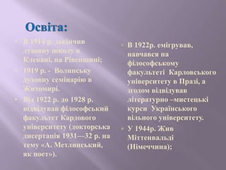 • В 1914 р. закінчив
духовну школу в
Клевані, на Рівенщині;
• 1919 р. - Волинську
духовну семінарію в
Житомирі.
• Від 1922 р. до 1928 р.
відвідував філософський
факультет Кардового
університету (докторська
дисертація 1931—32 р. на
тему «А. Метлинський,
як поет»).
 В 1922р. емігрував,
навчався на
філософському
факультеті Карловського
університету в Празі, а
згодом відвідував
літературно –мистецькі
курси Українського
вільного університету.
 У 1944р. Жив
Міттенвальді
(Німеччина);
 