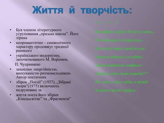 • Був членом літературного
угруповання „празька школа”. Його
лірика
• неоромантично – символічного
характеру продовжує традиції
раннього
• українського модернізму,
започаткованого М. Вороним,
П. Чупринкою
• захоплює енергійністю,
вишуканістю ритмомелодикою.
Автор поетичних
• збірок „Поезії” (1927), „Зібрані
твори”(1975) включають
недруковані за
• життя поета його збірки
„Кінецьсвітиє” та „Фрагменти”
* * * *
Як срібно скрізь! Куди не кинь,
Усе виблискує іскриться...
Як чисто може засвітиться
Земне в небесну голубінь!
Душа окрилена, окріпла:
„Кому славу свою пошлю?!”
Не день в саду моїм, а шлюб
Блакиті ясної і срібла.
 
