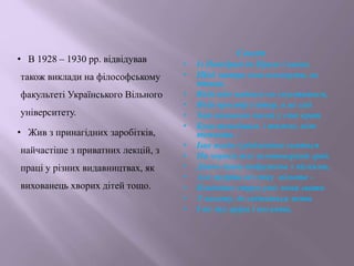 • В 1928 – 1930 рр. відвідував
також виклади на філософському
факультеті Українського Вільного
університету.
• Жив з принагідних заробітків,
найчастіше з приватних лекцій, з
праці у різних видавництвах, як
вихованець хворих дітей тощо.
Сонет
• Із Подєбрад до Праги і назад,
• Щоб завтра знов покинути, як
птиця,
• Якій ніде надовго не спуститься,
• Якій простір і вітер, а не сад.
• Хай вигнання часом у сто крат
• Бува темнішим і тяжче, ніж
темниця, -
• Іще яснім і різбленіше сняться
• На чорнім тлі золотоверхий град.
• Давно душа подружена з піснями,
• Але мудріш од співу німота –
• Владніше струн уміє вона звати
• У висоту, де світиться мета
• І віє дух аріри і посвяти.
 