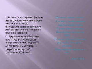 • За цими, зовні скупими фактами
життя о. Стефановича приховане
велике й напружене,
інтелектуальне життя поета, яке
реалізувалося у його натхненній
поетичній спадщині.
• Друкуватися о.Стефанович
почав 1923 р . в українській
емігранській пресі – журналах
„Нова Україна”, „Веселка”,
„Український студент”,
„студентський вісник”.
Піднявся злотно – зелено,
А за тло – густа синьота,
Хай яка влада вагота,
Її скине смагле решето,
Йшов Батий на нього не
двічі,
Та зникав туманом примар,
Він стоїть мов князь –
володар,
Йому вічність дивиться в
вічі.
„Київ”(1937)
 